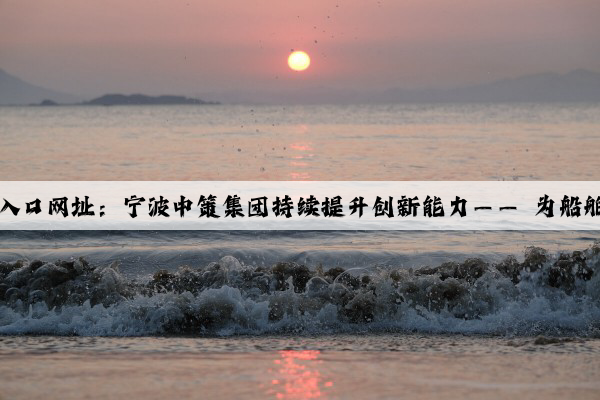 kaiyun官方网站入口网址：宁波中策集团持续提升创新能力—— 为船舶装上绿色“心”
